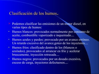 Clasificación de los humosClasificación de los humos..
 Podemos clasificar las emisiones de un motor diesel, en
varios tipos de humos:
• Humos blancos: provocados normalmente por consumo de
aceite, combustible vaporizado e inquemado....
• Humos azules y pardos: provocado por un avance erróneo.
Un retardo excesivo del avance,goteo de los inyectores....
• Humos fríos: clasificado dentro de los (blancos o
azulados), provocados al arrancar en frío y acelerar
bruscamente, inyección retrasada....
• Humos negros: provocados por un dosado excesivo,
exceso de carga, inyectores defectuosos....
 