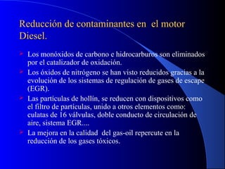 Reducción de contaminantes en el motorReducción de contaminantes en el motor
Diesel.Diesel.
 Los monóxidos de carbono e hidrocarburos son eliminados
por el catalizador de oxidación.
 Los óxidos de nitrógeno se han visto reducidos gracias a la
evolución de los sistemas de regulación de gases de escape
(EGR).
 Las partículas de hollín, se reducen con dispositivos como
el filtro de partículas, unido a otros elementos como:
culatas de 16 válvulas, doble conducto de circulación de
aire, sistema EGR....
 La mejora en la calidad del gas-oil repercute en la
reducción de los gases tóxicos.
 