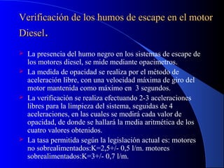 Verificación de los humos de escape en el motorVerificación de los humos de escape en el motor
DieselDiesel..
 La presencia del humo negro en los sistemas de escape de
los motores diesel, se mide mediante opacimetros.
 La medida de opacidad se realiza por el método de
aceleración libre, con una velocidad máxima de giro del
motor mantenida como máximo en 3 segundos.
 La verificación se realiza efectuando 2-3 aceleraciones
libres para la limpieza del sistema, seguidas de 4
aceleraciones, en las cuales se medirá cada valor de
opacidad, de donde se hallará la media aritmética de los
cuatro valores obtenidos.
 La tasa permitida según la legislación actual es: motores
no sobrealimentados:K=2,5+/- 0,5 l/m. motores
sobrealimentados:K=3+/- 0,7 l/m.
 