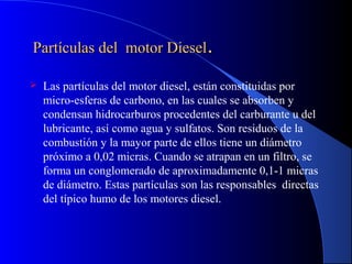 Partículas del motor DieselPartículas del motor Diesel..
 Las partículas del motor diesel, están constituidas por
micro-esferas de carbono, en las cuales se absorben y
condensan hidrocarburos procedentes del carburante u del
lubricante, así como agua y sulfatos. Son residuos de la
combustión y la mayor parte de ellos tiene un diámetro
próximo a 0,02 micras. Cuando se atrapan en un filtro, se
forma un conglomerado de aproximadamente 0,1-1 micras
de diámetro. Estas partículas son las responsables directas
del típico humo de los motores diesel.
 