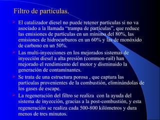 Filtro de partículas.Filtro de partículas.
 El catalizador diesel no puede retener partículas si no va
asociado a la llamada “trampa de partículas”, que reduce
las emisiones de partículas en un mínimo del 80%, las
emisiones de hidrocarburos en un 60% y las de monóxido
de carbono en un 50%.
 Las multi-inyecciones en los mejorados sistemas de
inyección diesel a alta presión (common-rail) han
mejorado el rendimiento del motor y disminuido la
generación de contaminantes.
 Se trata de una estructura porosa , que captura las
partículas provenientes de la combustión, eliminándolas de
los gases de escape.
 La regeneración del filtro se realiza con la ayuda del
sistema de inyección, gracias a la post-combustión, y esta
regeneración se realiza cada 500-800 kilómetros y dura
menos de tres minutos.
 