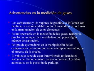 Advertencias en la medición de gases.Advertencias en la medición de gases.
 Los carburantes y los vapores de gasolina se inflaman con
facilidad, es recomendable cortar el encendido y no fumar
en la manipulación de estos elementos.
 Es indispensable en la medición de los gases, realizar la
prueba en un lugar bien ventilado o que posea algún
método de aspiración.
 Peligro de quemaduras en la manipulación de los
componentes del motor que están a temperaturas altas, en
el proceso de la prueba.
 El vehículo debe de estar inmovilizado utilizando el
sistema del freno de mano, calzos, o colocar el cambio
automático en la posición de parking.
 