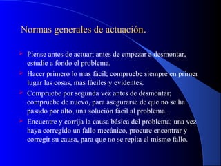 Normas generales de actuaciónNormas generales de actuación..
 Piense antes de actuar; antes de empezar a desmontar,
estudie a fondo el problema.
 Hacer primero lo mas fácil; compruebe siempre en primer
lugar las cosas, mas fáciles y evidentes.
 Compruebe por segunda vez antes de desmontar;
compruebe de nuevo, para asegurarse de que no se ha
pasado por alto, una solución fácil al problema.
 Encuentre y corrija la causa básica del problema; una vez
haya corregido un fallo mecánico, procure encontrar y
corregir su causa, para que no se repita el mismo fallo.
 