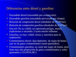 Diferencias entre diesel y gasolina:Diferencias entre diesel y gasolina:
 Encendido diesel (encendido por compresión).
 Encendido gasolina (encendido provocado por chispa).
 Relación de compresión diesel (alrededor de 25/30 bar).
 Relación de compresión gasolina (alrededor de 8/10 bar).
 Gas-oil: No es volátil, no representa peligro, mareo,
explosiones o incendio. Cuesta mucho inflamar.
 Gasolina: es muy volátil, tóxica y narcótica para la
respiración.
 Contaminantes diesel: deja depósitos de negro de humo,
casi no da gases contaminantes (semi-quemados).
 Contaminantes gasolina: no suele dar negro de humo, pero
tiene mas alta proporción de gases contaminantes y semi-
quemados ( CO,NOX,HC).
 
