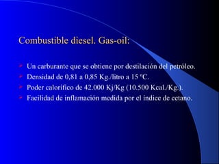 Combustible diesel. Gas-oil:Combustible diesel. Gas-oil:
 Un carburante que se obtiene por destilación del petróleo.
 Densidad de 0,81 a 0,85 Kg./litro a 15 ºC.
 Poder calorífico de 42.000 Kj/Kg (10.500 Kcal./Kg.).
 Facilidad de inflamación medida por el índice de cetano.
 