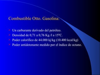 Combustible Otto. Gasolina:Combustible Otto. Gasolina:
 Un carburante derivado del petróleo.
 Densidad de 0,71 a 0,76 Kg./l a 15ºC.
 Poder calorífico de 44.000 kj/kg (10.400 kcal/kg)
 Poder antidetonante medido por el índice de octano.
 