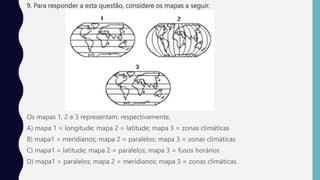 9. Para responder a esta questão, considere os mapas a seguir.
Os mapas 1, 2 e 3 representam, respectivamente,
A) mapa 1 = longitude; mapa 2 = latitude; mapa 3 = zonas climáticas
B) mapa1 = meridianos; mapa 2 = paralelos; mapa 3 = zonas climáticas
C) mapa1 = latitude; mapa 2 = paralelos; mapa 3 = fusos horários
D) mapa1 = paralelos; mapa 2 = meridianos; mapa 3 = zonas climáticas.
 