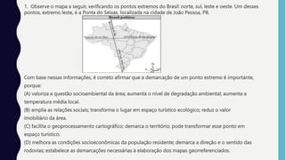 1. Observe o mapa a seguir, verificando os pontos extremos do Brasil: norte, sul, leste e oeste. Um desses
pontos, extremo leste, é a Ponta do Seixas, localizada na cidade de João Pessoa, PB.
Com base nessas informações, é correto afirmar que a demarcação de um ponto extremo é importante,
porque:
(A) valoriza a questão socioambiental da área; aumenta o nível de degradação ambiental; aumenta a
temperatura média local.
(B) amplia as relações sociais; transforma o lugar em espaço turístico ecológico; reduz o valor
imobiliário da área.
(C) facilita o geoprocessamento cartográfico; demarca o território; pode transformar esse ponto em
espaço turístico.
(D) melhora as condições socioeconômicas da população residente; demarca a direção e o sentido das
rodovias; estabelece as demarcações necessárias à elaboração dos mapas georreferenciados.
 