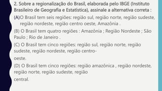 2. Sobre a regionalização do Brasil, elaborada pelo IBGE (Instituto
Brasileiro de Geografia e Estatística), assinale a alternativa correta :
(A)O Brasil tem seis regiões: região sul, região norte, região sudeste,
região nordeste, região centro oeste, Amazônia .
(B) O Brasil tem quatro regiões : Amazônia ; Região Nordeste ; São
Paulo ; Rio de Janeiro .
(C) O Brasil tem cinco regiões: região sul, região norte, região
sudeste, região nordeste, região centro-
oeste.
(D) O Brasil tem cinco regiões: região amazônica , região nordeste,
região norte, região sudeste, região
central.
 