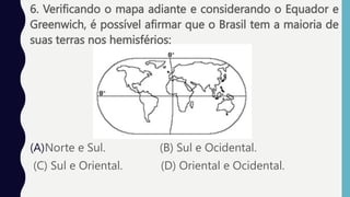 6. Verificando o mapa adiante e considerando o Equador e
Greenwich, é possível afirmar que o Brasil tem a maioria de
suas terras nos hemisférios:
(A)Norte e Sul. (B) Sul e Ocidental.
(C) Sul e Oriental. (D) Oriental e Ocidental.
 