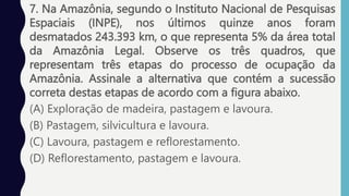 7. Na Amazônia, segundo o Instituto Nacional de Pesquisas
Espaciais (INPE), nos últimos quinze anos foram
desmatados 243.393 km, o que representa 5% da área total
da Amazônia Legal. Observe os três quadros, que
representam três etapas do processo de ocupação da
Amazônia. Assinale a alternativa que contém a sucessão
correta destas etapas de acordo com a figura abaixo.
(A) Exploração de madeira, pastagem e lavoura.
(B) Pastagem, silvicultura e lavoura.
(C) Lavoura, pastagem e reflorestamento.
(D) Reflorestamento, pastagem e lavoura.
 