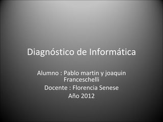 Diagnóstico de Informática

  Alumno : Pablo martin y joaquin
           Franceschelli
    Docente : Florencia Senese
             Año 2012
 