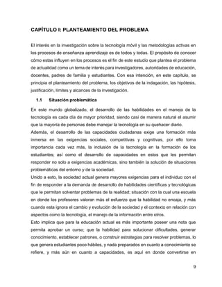 9
CAPÍTULO I: PLANTEAMIENTO DEL PROBLEMA
El interés en la investigación sobre la tecnología móvil y las metodologías activas en
los procesos de enseñanza aprendizaje es de todos y todas. El propósito de conocer
cómo estas influyen en los procesos es el fin de este estudio que plantea el problema
de actualidad como un tema de interés para investigadores, autoridades de educación,
docentes, padres de familia y estudiantes. Con esa intención, en este capítulo, se
principia el planteamiento del problema, los objetivos de la indagación, las hipótesis,
justificación, límites y alcances de la investigación.
1.1 Situación problemática
En este mundo globalizado, el desarrollo de las habilidades en el manejo de la
tecnología es cada día de mayor prioridad, siendo casi de manera natural el asumir
que la mayoría de personas debe manejar la tecnología en su quehacer diario.
Además, el desarrollo de las capacidades ciudadanas exige una formación más
inmersa en las exigencias sociales, competitivas y cognitivas, por ello toma
importancia cada vez más, la inclusión de la tecnología en la formación de los
estudiantes; así como el desarrollo de capacidades en estos que les permitan
responder no solo a exigencias académicas, sino también la solución de situaciones
problemáticas del entorno y de la sociedad.
Unido a esto, la sociedad actual genera mayores exigencias para el individuo con el
fin de responder a la demanda de desarrollo de habilidades científicas y tecnológicas
que le permitan solventar problemas de la realidad; situación con la cual una escuela
en donde los profesores valoran más el esfuerzo que la habilidad no encaja, y más
cuando esta ignora el cambio y evolución de la sociedad y el contexto en relación con
aspectos como la tecnología, el manejo de la información entre otros.
Esto implica que para la educación actual es más importante poseer una nota que
permita aprobar un curso; que la habilidad para solucionar dificultades, generar
conocimiento, establecer patrones, o construir estrategias para resolver problemas, lo
que genera estudiantes poco hábiles, y nada preparados en cuanto a conocimiento se
refiere, y más aún en cuanto a capacidades, es aquí en donde convertirse en
 