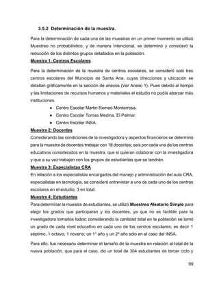 99
3.5.2 Determinación de la muestra.
Para la determinación de cada una de las muestras en un primer momento se utilizó
Muestreo no probabilístico, y de manera Intencional, se determinó y consideró la
reducción de los distintos grupos detallados en la población.
Muestra 1: Centros Escolares
Para la determinación de la muestra de centros escolares, se consideró solo tres
centros escolares del Municipio de Santa Ana, cuyas direcciones y ubicación se
detallan gráficamente en la sección de anexos (Ver Anexo 1). Pues debido al tiempo
y las limitaciones de recursos humanos y materiales el estudio no podía abarcar más
instituciones.
● Centro Escolar Martin Romeo Monterrosa.
● Centro Escolar Tomas Medina. El Palmar.
● Centro Escolar INSA.
Muestra 2: Docentes
Considerando las condiciones de la investigadora y aspectos financieros se determinó
para la muestra de docentes trabajar con 18 docentes; seis por cada una de los centros
educativos considerados en la muestra, que si quieran colaborar con la investigadora
y que a su vez trabajen con los grupos de estudiantes que se tendrán.
Muestra 3: Especialistas CRA
En relación a los especialistas encargados del manejo y administración del aula CRA,
especialistas en tecnología, se consideró entrevistar a uno de cada uno de los centros
escolares en el estudio, 3 en total.
Muestra 4: Estudiantes
Para determinar la muestra de estudiantes, se utilizó Muestreo Aleatorio Simple para
elegir los grados que participaran y los docentes, ya que no es factible para la
investigadora tomarlos todos; considerando la cantidad total en la población se tomó
un grado de cada nivel educativo en cada uno de los centros escolares; es decir 1
séptimo, 1 octavo, 1 noveno; un 1° año y un 2º año solo en el caso del INSA.
Para ello, fue necesario determinar el tamaño de la muestra en relación al total de la
nueva población, que para el caso, dio un total de 304 estudiantes de tercer ciclo y
 