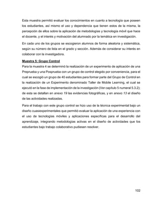 102
Esta muestra permitió evaluar los conocimientos en cuanto a tecnología que poseen
los estudiantes, así mismo el uso y dependencia que tienen estos de la misma, la
percepción de ellos sobre la aplicación de metodologías y tecnología móvil que hace
el docente, y el interés y motivación del alumnado por la temática en investigación.
En cada uno de los grupos se escogieron alumnos de forma aleatoria y sistemática,
según su número de lista en el grado y sección. Además de considerar su interés en
colaborar con la investigadora.
Muestra 5: Grupo Control
Para la muestra 4 se determinó la realización de un experimento de aplicación de una
Preprueba y una Posprueba con un grupo de control elegido por conveniencia, para el
cual se escogió un grupo de 40 estudiantes para formar parte del Grupo de Control en
la realización de un Experimento denominado Taller de Mobile Learning, el cual se
ejecutó en la fase de implementación de la investigación (Ver capítulo 5 numeral 5.3.2);
de esta se detallan en anexo 19 las evidencias fotográficas, y en anexo 13 el diseño
de las actividades realizadas.
Para el trabajo con este grupo control se hizo uso de la técnica experimental bajo un
diseño cuasiexperimentales que permitió evaluar la aplicación de una experiencia con
el uso de tecnologías móviles y aplicaciones específicas para el desarrollo del
aprendizaje, integrando metodologías activas en el diseño de actividades que los
estudiantes bajo trabajo colaborativo pudiesen resolver.
 