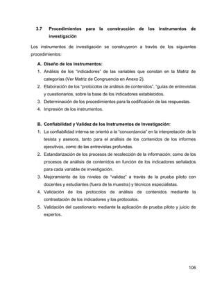 106
3.7 Procedimientos para la construcción de los instrumentos de
investigación
Los instrumentos de investigación se construyeron a través de los siguientes
procedimientos:
A. Diseño de los Instrumentos:
1. Análisis de los “indicadores” de las variables que constan en la Matriz de
categorías (Ver Matriz de Congruencia en Anexo 2).
2. Elaboración de los “protocolos de análisis de contenidos”, “guías de entrevistas
y cuestionarios, sobre la base de los indicadores establecidos.
3. Determinación de los procedimientos para la codificación de las respuestas.
4. Impresión de los instrumentos.
B. Confiabilidad y Validez de los Instrumentos de Investigación:
1. La confiabilidad interna se orientó a la “concordancia” en la interpretación de la
tesista y asesora, tanto para el análisis de los contenidos de los informes
ejecutivos, como de las entrevistas profundas.
2. Estandarización de los procesos de recolección de la información; como de los
procesos de análisis de contenidos en función de los indicadores señalados
para cada variable de investigación.
3. Mejoramiento de los niveles de “validez” a través de la prueba piloto con
docentes y estudiantes (fuera de la muestra) y técnicos especialistas.
4. Validación de los protocolos de análisis de contenidos mediante la
contrastación de los indicadores y los protocolos.
5. Validación del cuestionario mediante la aplicación de prueba piloto y juicio de
expertos.
 