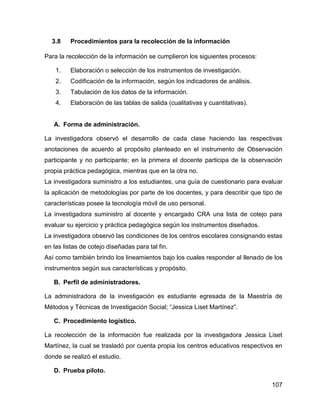 107
3.8 Procedimientos para la recolección de la información
Para la recolección de la información se cumplieron los siguientes procesos:
1. Elaboración o selección de los instrumentos de investigación.
2. Codificación de la información, según los indicadores de análisis.
3. Tabulación de los datos de la información.
4. Elaboración de las tablas de salida (cualitativas y cuantitativas).
A. Forma de administración.
La investigadora observó el desarrollo de cada clase haciendo las respectivas
anotaciones de acuerdo al propósito planteado en el instrumento de Observación
participante y no participante; en la primera el docente participa de la observación
propia práctica pedagógica, mientras que en la otra no.
La investigadora suministro a los estudiantes, una guía de cuestionario para evaluar
la aplicación de metodologías por parte de los docentes, y para describir que tipo de
características posee la tecnología móvil de uso personal.
La investigadora suministro al docente y encargado CRA una lista de cotejo para
evaluar su ejercicio y práctica pedagógica según los instrumentos diseñados.
La investigadora observó las condiciones de los centros escolares consignando estas
en las listas de cotejo diseñadas para tal fin.
Así como también brindo los lineamientos bajo los cuales responder al llenado de los
instrumentos según sus características y propósito.
B. Perfil de administradores.
La administradora de la investigación es estudiante egresada de la Maestría de
Métodos y Técnicas de Investigación Social; “Jessica Liset Martínez”.
C. Procedimiento logístico.
La recolección de la información fue realizada por la investigadora Jessica Liset
Martínez, la cual se trasladó por cuenta propia los centros educativos respectivos en
donde se realizó el estudio.
D. Prueba piloto.
 