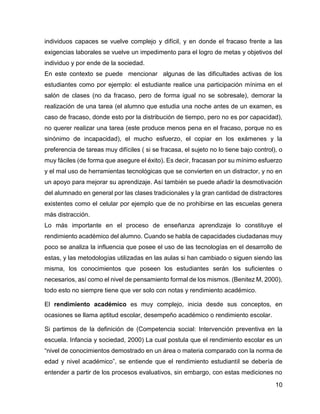 10
individuos capaces se vuelve complejo y difícil, y en donde el fracaso frente a las
exigencias laborales se vuelve un impedimento para el logro de metas y objetivos del
individuo y por ende de la sociedad.
En este contexto se puede mencionar algunas de las dificultades activas de los
estudiantes como por ejemplo: el estudiante realice una participación mínima en el
salón de clases (no da fracaso, pero de forma igual no se sobresale), demorar la
realización de una tarea (el alumno que estudia una noche antes de un examen, es
caso de fracaso, donde esto por la distribución de tiempo, pero no es por capacidad),
no querer realizar una tarea (este produce menos pena en el fracaso, porque no es
sinónimo de incapacidad), el mucho esfuerzo, el copiar en los exámenes y la
preferencia de tareas muy difíciles ( si se fracasa, el sujeto no lo tiene bajo control), o
muy fáciles (de forma que asegure el éxito). Es decir, fracasan por su mínimo esfuerzo
y el mal uso de herramientas tecnológicas que se convierten en un distractor, y no en
un apoyo para mejorar su aprendizaje. Así también se puede añadir la desmotivación
del alumnado en general por las clases tradicionales y la gran cantidad de distractores
existentes como el celular por ejemplo que de no prohibirse en las escuelas genera
más distracción.
Lo más importante en el proceso de enseñanza aprendizaje lo constituye el
rendimiento académico del alumno. Cuando se habla de capacidades ciudadanas muy
poco se analiza la influencia que posee el uso de las tecnologías en el desarrollo de
estas, y las metodologías utilizadas en las aulas si han cambiado o siguen siendo las
misma, los conocimientos que poseen los estudiantes serán los suficientes o
necesarios, así como el nivel de pensamiento formal de los mismos. (Benitez M, 2000),
todo esto no siempre tiene que ver solo con notas y rendimiento académico.
El rendimiento académico es muy complejo, inicia desde sus conceptos, en
ocasiones se llama aptitud escolar, desempeño académico o rendimiento escolar.
Si partimos de la definición de (Competencia social: Intervención preventiva en la
escuela. Infancia y sociedad, 2000) La cual postula que el rendimiento escolar es un
“nivel de conocimientos demostrado en un área o materia comparado con la norma de
edad y nivel académico”, se entiende que el rendimiento estudiantil se debería de
entender a partir de los procesos evaluativos, sin embargo, con estas mediciones no
 