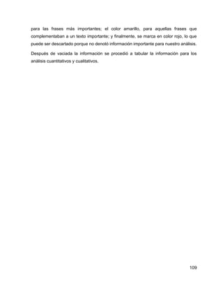 109
para las frases más importantes; el color amarillo, para aquellas frases que
complementaban a un texto importante; y finalmente, se marca en color rojo, lo que
puede ser descartado porque no denotó información importante para nuestro análisis.
Después de vaciada la información se procedió a tabular la información para los
análisis cuantitativos y cualitativos.
 