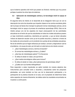 114
que el sistema operativo del móvil que poseen es Android, mientras que muy pocos
portajes muestran los otros tipos de sistemas.
3.2 Aplicación de metodologías activas y la tecnología móvil en apoyo al
PEA
El segundo tema de interés en el desarrollo de la indagación tiene que ver con la
descripción de como los docentes que imparten clases en los centros escolares piloto
del municipio de Santa Ana manejan la aplicación de las metodologías activas y de la
tecnología móvil en apoyo al proceso de enseñanza aprendizaje (PEA). Esto es de
interés porque uno de los aspectos de mayor preocupación de las autoridades
educativas es el hecho de que los estudiantes en todos los niveles educativos poseen
un bajo rendimiento académico, desinterés por aprender, y que se tienen elevados
índices de deserción escolar como ya se ha podido escuchar y observar a través de
los medios de comunicación y en la rendición de cuentas de las entidades educativas.
No es de extrañar que se hagan esfuerzos por evaluar, conocer y diagnosticar cual es
el problema, o la causa de esto; por tal razón en este tema es de interés conocer:
 ¿Qué metodologías conoce y domina el docente?
 Si conoce las metodologías activas y ¿Cuáles?
 ¿Qué tipo de metodologías aplica? Y la frecuencia
 Si utiliza el celular en clase y de qué forma
 ¿Qué medios tecnológicos utiliza para innovar?
 Si utiliza el celular en clase ¿Qué aplicaciones de aprendizaje utiliza?
 ¿Cuáles son sus fuentes bibliográficas?
Para responder a estas inquietudes se aplicó también de manera aleatoria dos
instrumentos para consultar tanto a docentes y estudiantes sobre las pesquisas
planteadas, así como también se hizo uso de la observación participante y no
participante de la práctica docente en el aula, con el propósito de determinar todos
estos aspectos de manera fehaciente, las tablas sobre los resultados encontrados se
muestran a continuación.
 