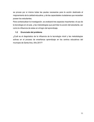 11
se provee por si misma todas las pautas necesarias para la acción destinada al
mejoramiento de la calidad educativa, y de las capacidades ciudadanas que necesitan
poseer los estudiantes.
Para contextualizar la investigación, se analizará tres aspectos importantes: el uso de
la tecnología en el aula, y las metodologías que permitan la acción del estudiante, así
como la influencia de estas en el logro del aprendizaje.
1.2 Enunciado del problema
¿Cuál es el diagnóstico de la influencia de la tecnología móvil y las metodologías
activas en el proceso de enseñanza aprendizaje en los centros educativos del
municipio de Santa Ana, Año 2017?
 