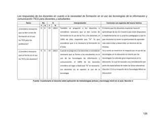 126
Las respuestas de los docentes en cuanto a la necesidad de formación en el uso las tecnologías de la información y
comunicación TICS para docentes y estudiantes.
Ítems No Si Interpretación Contraste con aspectos del marco teórico
F % F %
¿Considera necesarios
que se den cursos de
formación en el uso
las TICS para los
profesores?
0 0 19 100.0 También se preguntó a los docentes si
consideran necesario que se den cursos de
formación en el uso de las Tics a los docentes, el
100% de ellos respondió que “Si”. Ya que
consideran que si es necesaria la formación en
el área.
El interés que los docentes muestran hacia el
aprendizaje de las tics muestra que están dispuestos
a implementarlas en su práctica pedagógica y que lo
que necesitan es tener la oportunidad de aprender
más sobre estas y desarrollar un dominio de las
mismas.
Tal y como se mostró en el impacto por el uso de las
tecnologías en la educación el interés por las
tecnologías ha cobrado gran importancia en la
educación, lo cual ha causado una consideración por
parte de especialistas de todas las áreas educativas
(Sección 2.2.6 La Irrupción de la Tecnología Móvil en
Educación)
¿Considera necesario
que se forme en el uso
las TICS a los alumnos?
0 0 19 100.0 Cuando se pregunta a los docentes si consideran
necesario que se forme a los estudiantes en el
uso de las tecnologías de información y
comunicación, el 100% de los docentes
considera sin lugar a duda que “Si” es necesario.
Los docentes no se oponen al uso de la
tecnología.
Fuente: Cuestionario al docente sobre aplicación de metodologías activas y tecnología móvil en el aula. Sección 2
 