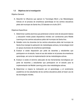12
1.3 Objetivos de la investigación
Objetivo General:
A. Describir la influencia que ejercen la Tecnología Móvil y las Metodologías
Activas en el proceso de enseñanza aprendizaje en los centros educativos
piloto del municipio de Santa Ana, El Salvador en el año 2017.
Objetivos Específicos:
1. Determinar cuántos alumnos que pertenecen a tercer ciclo de educación básica
y educación media posee dispositivos móviles con condiciones para Mobile
Learning en los centros educativos piloto del municipio de Santa Ana.
2. Detallar como los docentes de los centros educativos piloto del municipio de
Santa Ana manejan la aplicación de metodologías activas y la tecnología móvil
en apoyo al proceso de enseñanza aprendizaje.
3. Evaluar si existe disposición por parte de docentes y estudiantes que
participaron en el estudio, hacia el uso del celular en el proceso de enseñanza
aprendizaje, así como la implementación de las metodologías activas.
4. Evaluar si existe el dominio adecuado de las herramientas tecnológicas por
parte de docentes y estudiantes que participaron en el estudio para la
implementación de Mobile Learning junto a las metodologías activas.
5. Determinar si mejora la motivación por el aprendizaje, y el rendimiento
académico en los estudiantes de los centros educativos piloto al hacer uso de
las tecnologías móviles.
 