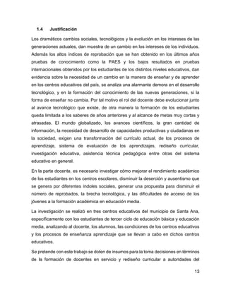13
1.4 Justificación
Los dramáticos cambios sociales, tecnológicos y la evolución en los intereses de las
generaciones actuales, dan muestra de un cambio en los intereses de los individuos.
Además los altos índices de reprobación que se han obtenido en los últimos años
pruebas de conocimiento como la PAES y los bajos resultados en pruebas
internacionales obtenidos por los estudiantes de los distintos niveles educativos, dan
evidencia sobre la necesidad de un cambio en la manera de enseñar y de aprender
en los centros educativos del país, se analiza una alarmante demora en el desarrollo
tecnológico, y en la formación del conocimiento de las nuevas generaciones, si la
forma de enseñar no cambia. Por tal motivo el rol del docente debe evolucionar junto
al avance tecnológico que existe, de otra manera la formación de los estudiantes
queda limitada a los saberes de años anteriores y al alcance de metas muy cortas y
atrasadas. El mundo globalizado, los avances científicos, la gran cantidad de
información, la necesidad de desarrollo de capacidades productivas y ciudadanas en
la sociedad, exigen una transformación del currículo actual, de los procesos de
aprendizaje, sistema de evaluación de los aprendizajes, rediseño curricular,
investigación educativa, asistencia técnica pedagógica entre otras del sistema
educativo en general.
En la parte docente, es necesario investigar cómo mejorar el rendimiento académico
de los estudiantes en los centros escolares, disminuir la deserción y ausentismo que
se genera por diferentes índoles sociales, generar una propuesta para disminuir el
número de reprobados, la brecha tecnológica, y las dificultades de acceso de los
jóvenes a la formación académica en educación media.
La investigación se realizó en tres centros educativos del municipio de Santa Ana,
específicamente con los estudiantes de tercer ciclo de educación básica y educación
media, analizando al docente, los alumnos, las condiciones de los centros educativos
y los procesos de enseñanza aprendizaje que se llevan a cabo en dichos centros
educativos.
Se pretende con este trabajo se doten de insumos para la toma decisiones en términos
de la formación de docentes en servicio y rediseño curricular a autoridades del
 