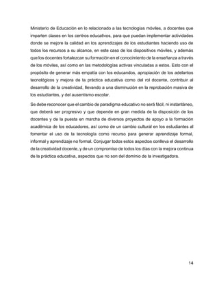 14
Ministerio de Educación en lo relacionado a las tecnologías móviles, a docentes que
imparten clases en los centros educativos, para que puedan implementar actividades
donde se mejore la calidad en los aprendizajes de los estudiantes haciendo uso de
todos los recursos a su alcance, en este caso de los dispositivos móviles, y además
que los docentes fortalezcan su formación en el conocimiento de la enseñanza a través
de los móviles, así como en las metodologías activas vinculadas a estos. Esto con el
propósito de generar más empatía con los educandos, apropiación de los adelantos
tecnológicos y mejora de la práctica educativa como del rol docente, contribuir al
desarrollo de la creatividad, llevando a una disminución en la reprobación masiva de
los estudiantes, y del ausentismo escolar.
Se debe reconocer que el cambio de paradigma educativo no será fácil, ni instantáneo,
que deberá ser progresivo y que depende en gran medida de la disposición de los
docentes y de la puesta en marcha de diversos proyectos de apoyo a la formación
académica de los educadores, así como de un cambio cultural en los estudiantes al
fomentar el uso de la tecnología como recurso para generar aprendizaje formal,
informal y aprendizaje no formal. Conjugar todos estos aspectos conlleva el desarrollo
de la creatividad docente, y de un compromiso de todos los días con la mejora continua
de la práctica educativa, aspectos que no son del dominio de la investigadora.
 