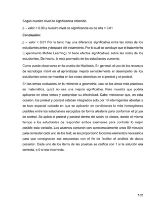 152
Según nuestro nivel de significancia obtenido.
p – valor = 0.00 y nuestro nivel de significancia es de alfa = 0.01
Conclusión:
p – valor < 0.01 Por lo tanto hay una diferencia significativa entre las notas de los
estudiantes antes y después del tratamiento. Por lo cual se concluye que el tratamiento
(Experimento Mobile Learning) SI tiene efectos significativos sobre las notas de los
estudiantes. De hecho, la nota promedio de los estudiantes aumento.
Como puede observarse en la prueba de Hipótesis. En general, el uso de los recursos
de tecnología móvil en el aprendizaje mejoró sensiblemente el desempeño de los
estudiantes como se muestra en las notas obtenidas en el pretest y el postest.
En los temas evaluados en lo referente a geometría, una de las áreas más prácticas
en matemática, quizá no sea una mejora significativa. Pero muestra que podría
aplicarse en otros temas y comprobar su efectividad. Cabe mencionar que, en esta
ocasión, los pretest y postest estaban integrados solo por 10 interrogantes abiertas y
se tuvo especial cuidado en que se aplicarán en condiciones lo más homogéneas
posibles entre los estudiantes escogidos de forma aleatoria para conformar el grupo
de control. Se aplicó el pretest y postest dentro del salón de clases, dando el mismo
tiempo a los estudiantes de responder ambos exámenes para controlar lo mejor
posible esta variable. Los alumnos contaron con aproximadamente unos 50 minutos
para contestar cada uno de los test; se les proporcionó todos los elementos necesarios
para que consignaran sus respuestas con el fin de facilitar el análisis de datos
posterior. Cada uno de los ítems de las pruebas se calificó con 1 si la solución era
correcta, o 0 si era incorrecta.
 