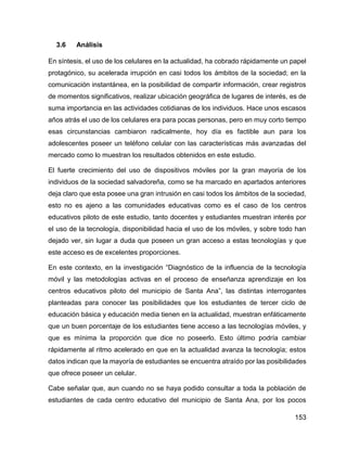 153
3.6 Análisis
En síntesis, el uso de los celulares en la actualidad, ha cobrado rápidamente un papel
protagónico, su acelerada irrupción en casi todos los ámbitos de la sociedad; en la
comunicación instantánea, en la posibilidad de compartir información, crear registros
de momentos significativos, realizar ubicación geográfica de lugares de interés, es de
suma importancia en las actividades cotidianas de los individuos. Hace unos escasos
años atrás el uso de los celulares era para pocas personas, pero en muy corto tiempo
esas circunstancias cambiaron radicalmente, hoy día es factible aun para los
adolescentes poseer un teléfono celular con las características más avanzadas del
mercado como lo muestran los resultados obtenidos en este estudio.
El fuerte crecimiento del uso de dispositivos móviles por la gran mayoría de los
individuos de la sociedad salvadoreña, como se ha marcado en apartados anteriores
deja claro que esta posee una gran intrusión en casi todos los ámbitos de la sociedad,
esto no es ajeno a las comunidades educativas como es el caso de los centros
educativos piloto de este estudio, tanto docentes y estudiantes muestran interés por
el uso de la tecnología, disponibilidad hacia el uso de los móviles, y sobre todo han
dejado ver, sin lugar a duda que poseen un gran acceso a estas tecnologías y que
este acceso es de excelentes proporciones.
En este contexto, en la investigación “Diagnóstico de la influencia de la tecnología
móvil y las metodologías activas en el proceso de enseñanza aprendizaje en los
centros educativos piloto del municipio de Santa Ana”, las distintas interrogantes
planteadas para conocer las posibilidades que los estudiantes de tercer ciclo de
educación básica y educación media tienen en la actualidad, muestran enfáticamente
que un buen porcentaje de los estudiantes tiene acceso a las tecnologías móviles, y
que es mínima la proporción que dice no poseerlo. Esto último podría cambiar
rápidamente al ritmo acelerado en que en la actualidad avanza la tecnología; estos
datos indican que la mayoría de estudiantes se encuentra atraído por las posibilidades
que ofrece poseer un celular.
Cabe señalar que, aun cuando no se haya podido consultar a toda la población de
estudiantes de cada centro educativo del municipio de Santa Ana, por los pocos
 