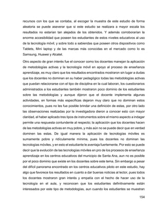 154
recursos con los que se contaba, al escoger la muestra de este estudio de forma
aleatoria se puede aseverar que si este estudio se realizara a mayor escala los
resultados no estarían tan alejados de los obtenidos. Y además corroborarían la
enorme accesibilidad que poseen los estudiantes de estos niveles educativos al uso
de la tecnología móvil, y sobre todo a sabiendas que poseen otros dispositivos como
Tablets, Mini laptop y de las marcas más conocidas en el mercado como lo es
Samsung, Huawei y Alcatel.
Otro aspecto de gran interés fue el conocer como los docentes manejan la aplicación
de metodologías activas y la tecnología móvil en apoyo al proceso de enseñanza
aprendizaje, es muy claro que los resultados encontrados mostraron sin lugar a dudas
que los docentes no dominan en su haber pedagógico todas las metodologías activas
que puedan relacionarse con el tipo de disciplina en la cual laboran, los cuestionarios
administrados a los estudiantes también mostraron poco dominio de los estudiantes
sobre las metodologías y aunque dijeron que el docente implementa algunas
actividades, en formas más específicas dejaron muy claro que no dominan estos
conocimientos, pues no les fue posible brindar una definición de estas, por otro lado
las observaciones realizadas por la investigadora dieron a conocer esto con mayor
claridad, el haber aplicado tres tipos de instrumentos sobre el mismo aspecto a indagar
permite una respuesta contundente al respecto; la aplicación que los docentes hacen
de las metodologías activas en muy pobre, y más aún no se puede decir que en verdad
dominen las estas. De igual manera la aplicación de tecnologías móviles es
sumamente pobre y ridículamente mínima, pues los docentes no dominan las
tecnologías móviles, y en esto el estudiante le aventaja fuertemente. Por esto se puede
decir que la evolución de las tecnologías móviles en pro de los procesos de enseñanza
aprendizaje en los centros educativos del municipio de Santa Ana, aun no es posible
por el poco dominio que existe en los docentes sobre este tema. Sin embargo a pesar
del difícil panorama encontrado en los centros educativos piloto en este estudio, hay
algo que favorece los resultados en cuanto a dar buenas noticias al lector, pues todos
los docentes mostraron gran interés y empatía con el hecho de hacer uso de la
tecnología en el aula, y reconocen que los estudiantes definitivamente están
interesados por este tipo de metodologías, aun cuando los estudiantes se muestran
 