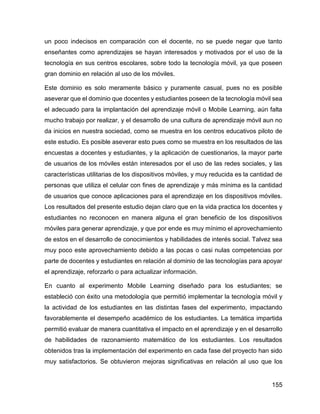 155
un poco indecisos en comparación con el docente, no se puede negar que tanto
enseñantes como aprendizajes se hayan interesados y motivados por el uso de la
tecnología en sus centros escolares, sobre todo la tecnología móvil, ya que poseen
gran dominio en relación al uso de los móviles.
Este dominio es solo meramente básico y puramente casual, pues no es posible
aseverar que el dominio que docentes y estudiantes poseen de la tecnología móvil sea
el adecuado para la implantación del aprendizaje móvil o Mobile Learning, aún falta
mucho trabajo por realizar, y el desarrollo de una cultura de aprendizaje móvil aun no
da inicios en nuestra sociedad, como se muestra en los centros educativos piloto de
este estudio. Es posible aseverar esto pues como se muestra en los resultados de las
encuestas a docentes y estudiantes, y la aplicación de cuestionarios, la mayor parte
de usuarios de los móviles están interesados por el uso de las redes sociales, y las
características utilitarias de los dispositivos móviles, y muy reducida es la cantidad de
personas que utiliza el celular con fines de aprendizaje y más mínima es la cantidad
de usuarios que conoce aplicaciones para el aprendizaje en los dispositivos móviles.
Los resultados del presente estudio dejan claro que en la vida practica los docentes y
estudiantes no reconocen en manera alguna el gran beneficio de los dispositivos
móviles para generar aprendizaje, y que por ende es muy mínimo el aprovechamiento
de estos en el desarrollo de conocimientos y habilidades de interés social. Talvez sea
muy poco este aprovechamiento debido a las pocas o casi nulas competencias por
parte de docentes y estudiantes en relación al dominio de las tecnologías para apoyar
el aprendizaje, reforzarlo o para actualizar información.
En cuanto al experimento Mobile Learning diseñado para los estudiantes; se
estableció con éxito una metodología que permitió implementar la tecnología móvil y
la actividad de los estudiantes en las distintas fases del experimento, impactando
favorablemente el desempeño académico de los estudiantes. La temática impartida
permitió evaluar de manera cuantitativa el impacto en el aprendizaje y en el desarrollo
de habilidades de razonamiento matemático de los estudiantes. Los resultados
obtenidos tras la implementación del experimento en cada fase del proyecto han sido
muy satisfactorios. Se obtuvieron mejoras significativas en relación al uso que los
 