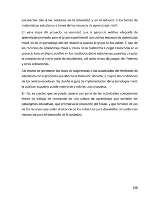 156
estudiantes dan a los celulares en la actualidad y en el refuerzo a los temas de
matemáticas estudiados a través de los recursos de aprendizaje móvil.
En esta etapa del proyecto, se encontró que la ganancia relativa integrada de
aprendizaje promedio para el grupo experimental que usó los recursos de aprendizaje
móvil, es de un porcentaje alto en relación a cuando el grupo no los utilizó. El uso de
los recursos de aprendizaje móvil a través de la plataforma Google Classroom en el
proyecto tuvo un efecto positivo en los resultados de los estudiantes, pues logro captar
la atención de la mayor parte de estudiantes, así como el uso de juegos, de Pinterest
y otras aplicaciones.
Así mismo se generaron las listas de sugerencias a las autoridades del ministerio de
educación con el propósito que aborde la formación docente, y mejore las condiciones
de los centros escolares. Se diseñó la guía de implementación de la tecnología móvil,
la cual por supuesto puede mejorarse y solo es una propuesta.
En fin, es preciso que se pueda generar por parte de las autoridades competentes
líneas de trabajo en promoción de una cultura de aprendizaje que cambien los
paradigmas educativos, que promueva la educación del futuro, y que fomente el uso
de los recursos que estén al alcance de los individuos para desarrollar competencias
necesarias para el desarrollo de la sociedad.
 