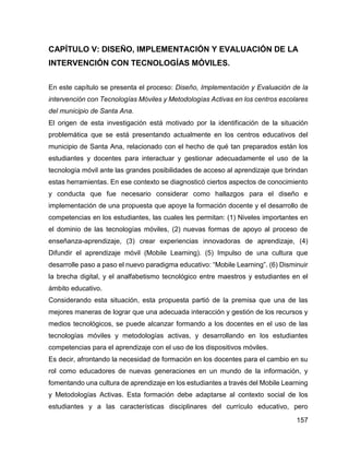 157
CAPÍTULO V: DISEÑO, IMPLEMENTACIÓN Y EVALUACIÓN DE LA
INTERVENCIÓN CON TECNOLOGÍAS MÓVILES.
En este capítulo se presenta el proceso: Diseño, Implementación y Evaluación de la
intervención con Tecnologías Móviles y Metodologías Activas en los centros escolares
del municipio de Santa Ana.
El origen de esta investigación está motivado por la identificación de la situación
problemática que se está presentando actualmente en los centros educativos del
municipio de Santa Ana, relacionado con el hecho de qué tan preparados están los
estudiantes y docentes para interactuar y gestionar adecuadamente el uso de la
tecnología móvil ante las grandes posibilidades de acceso al aprendizaje que brindan
estas herramientas. En ese contexto se diagnosticó ciertos aspectos de conocimiento
y conducta que fue necesario considerar como hallazgos para el diseño e
implementación de una propuesta que apoye la formación docente y el desarrollo de
competencias en los estudiantes, las cuales les permitan: (1) Niveles importantes en
el dominio de las tecnologías móviles, (2) nuevas formas de apoyo al proceso de
enseñanza-aprendizaje, (3) crear experiencias innovadoras de aprendizaje, (4)
Difundir el aprendizaje móvil (Mobile Learning). (5) Impulso de una cultura que
desarrolle paso a paso el nuevo paradigma educativo: “Mobile Learning”. (6) Disminuir
la brecha digital, y el analfabetismo tecnológico entre maestros y estudiantes en el
ámbito educativo.
Considerando esta situación, esta propuesta partió de la premisa que una de las
mejores maneras de lograr que una adecuada interacción y gestión de los recursos y
medios tecnológicos, se puede alcanzar formando a los docentes en el uso de las
tecnologías móviles y metodologías activas, y desarrollando en los estudiantes
competencias para el aprendizaje con el uso de los dispositivos móviles.
Es decir, afrontando la necesidad de formación en los docentes para el cambio en su
rol como educadores de nuevas generaciones en un mundo de la información, y
fomentando una cultura de aprendizaje en los estudiantes a través del Mobile Learning
y Metodologías Activas. Esta formación debe adaptarse al contexto social de los
estudiantes y a las características disciplinares del currículo educativo, pero
 