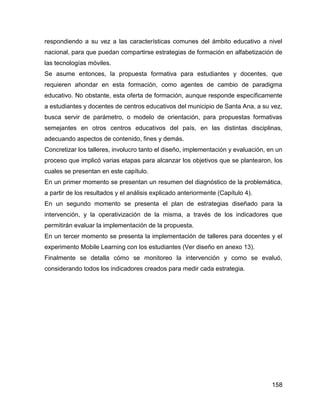 158
respondiendo a su vez a las características comunes del ámbito educativo a nivel
nacional, para que puedan compartirse estrategias de formación en alfabetización de
las tecnologías móviles.
Se asume entonces, la propuesta formativa para estudiantes y docentes, que
requieren ahondar en esta formación, como agentes de cambio de paradigma
educativo. No obstante, esta oferta de formación, aunque responde específicamente
a estudiantes y docentes de centros educativos del municipio de Santa Ana, a su vez,
busca servir de parámetro, o modelo de orientación, para propuestas formativas
semejantes en otros centros educativos del país, en las distintas disciplinas,
adecuando aspectos de contenido, fines y demás.
Concretizar los talleres, involucro tanto el diseño, implementación y evaluación, en un
proceso que implicó varias etapas para alcanzar los objetivos que se plantearon, los
cuales se presentan en este capítulo.
En un primer momento se presentan un resumen del diagnóstico de la problemática,
a partir de los resultados y el análisis explicado anteriormente (Capítulo 4).
En un segundo momento se presenta el plan de estrategias diseñado para la
intervención, y la operativización de la misma, a través de los indicadores que
permitirán evaluar la implementación de la propuesta.
En un tercer momento se presenta la implementación de talleres para docentes y el
experimento Mobile Learning con los estudiantes (Ver diseño en anexo 13).
Finalmente se detalla cómo se monitoreo la intervención y como se evaluó,
considerando todos los indicadores creados para medir cada estrategia.
 
