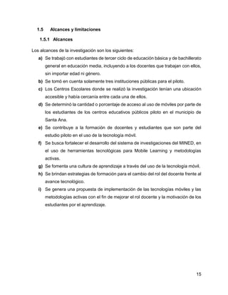 15
1.5 Alcances y limitaciones
1.5.1 Alcances
Los alcances de la investigación son los siguientes:
a) Se trabajó con estudiantes de tercer ciclo de educación básica y de bachillerato
general en educación media, incluyendo a los docentes que trabajan con ellos,
sin importar edad ni género.
b) Se tomó en cuenta solamente tres instituciones públicas para el piloto.
c) Los Centros Escolares donde se realizó la investigación tenían una ubicación
accesible y había cercanía entre cada una de ellos.
d) Se determinó la cantidad o porcentaje de acceso al uso de móviles por parte de
los estudiantes de los centros educativos públicos piloto en el municipio de
Santa Ana.
e) Se contribuye a la formación de docentes y estudiantes que son parte del
estudio piloto en el uso de la tecnología móvil.
f) Se busca fortalecer el desarrollo del sistema de investigaciones del MINED, en
el uso de herramientas tecnológicas para Mobile Learning y metodologías
activas.
g) Se fomenta una cultura de aprendizaje a través del uso de la tecnología móvil.
h) Se brindan estrategias de formación para el cambio del rol del docente frente al
avance tecnológico.
i) Se genera una propuesta de implementación de las tecnologías móviles y las
metodologías activas con el fin de mejorar el rol docente y la motivación de los
estudiantes por el aprendizaje.
 