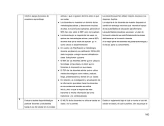 160
móvil en apoyo al proceso de
enseñanza aprendizaje.
activas, y que no poseen dominio sobre lo que
son estas.
● Los docentes no muestran un dominio de las
metodologías activas, y desconocen muchas
de ellas, la mayoría dice aplicarlas, pero solo el
50% han oído sobre el ABP, pero no lo aplican.
● Los docentes en la mayoría de los casos no
aplican las metodologías activas, pues el 63%
de ellos dice que a veces las aplican, y a lo
sumo utilizan la experimentación.
● En cuanto a la Planificación y metodología
docente se observó una calificación REGULAR,
dado los pocos o ningún recurso utilizados en
clase. Solo plumón y pizarra.
● El 90% de los docentes admite que no utiliza la
tecnología en las clases, es decir que no
fomentan la innovación en sus clases.
● El 70% de los docentes admite que no utiliza
medios tecnológicos como videos, podcast,
blogs, presentaciones y demás en sus clases.
● En relación a la investigación y actualización de
la información que deben hacer los docentes
en los contenidos también se califica
REGULAR, ya que la mayoría de ellos
transmite la misma información de forma
tradicional y no contextualizada.
Los docentes querrían utilizar mejores recursos si se
disponen de ellos.
La mayoría de los docentes se muestra dispuesto al
cambio sin embargo reconoce que necesita el apoyo
de las autoridades de educación para formarse.
Las autoridades educativas ya poseen un plan de
formación docente que está fortaleciendo las áreas
deficitarias en la formación docente.
A la mayor parte de docentes les gusta la tecnología y
no les es ajena su conocimiento.
3
Evaluar si existe disponibilidad por
parte de docentes y estudiantes
hacia el uso del celular en el proceso
● El 48.2% de los docentes no utiliza el celular en
clase y no lo permite.
Existe un reglamento bajo el cual se norma el uso del
celular en clases, el cual lo prohíbe, pero es porque el
 