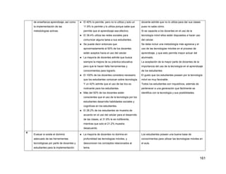 161
de enseñanza aprendizaje, así como
la implementación de las
metodologías activas.
● El 40% lo permite, pero no lo utiliza y solo un
11.8% lo permite y lo utiliza porque sabe que
permite que el aprendizaje sea efectivo.
● El 39.4% utiliza las redes sociales para
comunicar alguna tarea a sus estudiantes.
● Se puede decir entonces que
aproximadamente el 50% de los docentes
están aceptos hacia el uso del celular.
● La mayoría de docentes admite que busca
siempre la mejora de su práctica educativa
pero que le hacen falta herramientas y
conocimientos para lograrlo.
● El 100% de los docentes considera necesario
que los estudiantes conozcan sobre tecnología.
Y un 42% admite que el uso de las tics es
motivante para los estudiantes.
● Más del 50% de los docentes están
conscientes que el uso de la tecnología por los
estudiantes desarrolla habilidades sociales y
cognitivas en los estudiantes.
● El 28.2% de los estudiantes se muestra de
acuerdo en el uso del celular para el desarrollo
de las clases, al 31.8% le es indiferente,
mientras que solo el 21.2% muestra
desacuerdo.
docente admite que no lo utiliza para dar sus clases
pues no sabe cómo.
Si se capacita a los docentes en el uso de la
tecnología móvil ellos están dispuestos a hacer uso
del celular.
Se debe incluir una metodología más agresiva y el
uso de las tecnologías móviles en el proceso de
aprendizaje, y que esto permita mayor actuar del
alumnado.
La aceptación de la mayor parte de docentes de la
importancia del uso de la tecnología en el aprendizaje
de los estudiantes.
El gusto que los estudiantes poseen por la tecnología
móvil es muy favorable.
Todos los estudiantes son inquisitivos, además de
pertenecer a una generación que fácilmente se
identifica con la tecnología y sus posibilidades.
4
Evaluar si existe el dominio
adecuado de las herramientas
tecnológicas por parte de docentes y
estudiantes para la implementación
● La mayoría de docentes no domina en
profundidad las tecnologías móviles, y
desconocen los conceptos relacionados al
tema.
Los estudiantes poseen una buena base de
conocimientos para utilizar las tecnologías móviles en
el aula.
 