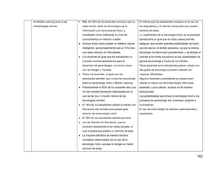 162
de Mobile Learning junto a las
metodologías activas.
● Más del 50% de los docentes reconoce que no
sabe mucho sobre las tecnologías de la
información y la comunicación (tics), y
manifiestan como Deficiente su nivel de
conocimientos en relación a estas.
● Aunque todos dicen poseer un teléfono celular
inteligente, aproximadamente solo el 70% dice
que sabe utilizarlo sin dificultades.
● Los docentes al igual que los estudiantes no
conocen muchas aplicaciones para el
desarrollo de aprendizajes; a lo sumo hacen
uso de Google y Youtube.
● Todos los docentes, al igual que los
estudiantes admiten que nunca han escuchado
sobre el aprendizaje móvil o Mobile Learning.
● Prácticamente el 90% de los docentes dice que
no han recibido formación relacionada con el
uso de las tics, ni mucho menos de las
tecnologías móviles.
● El 75% de los estudiantes utilizan el celular con
frecuencia eso ha hace que posean gran
dominio de la tecnología móvil.
● El 78% de los estudiantes admite que hace
● uso de internet con frecuencia, que se
conectan diariamente a las redes sociales, lo
cual muestra que poseen un dominio de esta.
● La mayoría identifica de manera intuitiva
conceptos relacionados con el uso de la
tecnología móvil, aunque no tengan un fuerte
dominio de estos.
El interés que los estudiantes muestran en el uso de
los dispositivos y el internet comprueba que poseen
dominio de estas.
La masificación de la tecnología móvil, en la sociedad
salvadoreña al igual que en otros países permite
asegurar que existen grandes posibilidades de hacer
uso de esta en el ámbito educativo, ya que la brecha
tecnología ha disminuido grandemente, y es factible el
orientar a los entes educativos en las posibilidades de
genera aprendizaje a través de los móviles.
Tanto docentes como estudiantes poseen celular con
alto grado de tecnología y pueden utilizarlo sin
mayores dificultades.
Algunos docentes y estudiantes ya poseen gran
interés en hacer uso de la tecnología móvil para
aprender y ya la utilizan, aunque no de manera
estructurada.
Las posibilidades que ofrece la tecnología móvil a los
procesos de aprendizaje son inmensos, amplios e
innovadores.
El uso de la tecnología es atractivo para docentes y
estudiantes.
 
