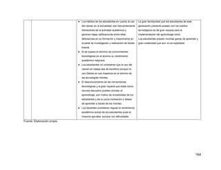 164
● Los hábitos de los estudiantes en cuanto al uso
del celular en la actualidad, son frecuentemente
distractores de la actividad académica y
generan bajas calificaciones entre ellos,
deficiencias en su formación y mayormente en
la parte de investigación y realización de tareas
exaula.
● Si se supera el dominio de conocimientos
tecnológicos en el alumno su rendimiento
académico mejorara.
● Los estudiantes no consideran que el uso del
celular en clases sea de beneficio porque no
ven líderes en sus maestros en el domino de
las tecnologías móviles.
● El desconocimiento de las herramientas
tecnológicas y la gran riqueza que estas como
recurso educativo pueden proveer al
aprendizaje; son motivo de incredulidad de los
estudiantes y de su poca motivación o deseo
de aprender a través de los móviles.
● Los docentes consideran regular el rendimiento
académico actual de los estudiantes pues la
mayoría aprueba, aunque con dificultades.
La gran familiaridad que los estudiantes de esta
generación presente poseen con los medios
tecnológicos es de gran riqueza para la
implementación del aprendizaje móvil.
Los estudiantes poseen muchas ganas de aprender y
gran creatividad que aún no es explotada.
Fuente: Elaboración propia
 