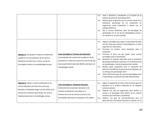 167
3.4. Instar a docentes y estudiantes a la creación de su
entorno personal de aprendizaje (PLE).
3.5. Realizar guías propuestas para el uso del celular en la
enseñanza aprendizaje de los estudiantes en
asignaturas como matemática y ciencia con un
enfoque diferente.
3.6. Dar a conocer diferentes tipos de estrategias de
aprendizaje con el uso de las metodologías activas y
los celulares en el aula invertida.
Objetivo 5: Comprobar si mejora el rendimiento
académico en los estudiantes de los centros
educativos de Santa Ana, al hacer uso de las
tecnologías móviles y las metodologías activas.
Línea estratégica 5: Procesos de Evaluación:
Comprobación del rendimiento académico de los
estudiantes a través de la puesta en marcha de una
clase experimental aplicando Mobile Learning y las
metodologías activas.
4.1. Asignar actividades que realice el alumnado haciendo
uso del móvil para evaluar el aprendizaje de un tema
específico de matemática.
4.2. Promover las rubricas como elementos para la
evaluación.
4.3. Promover el buen uso del celular como recurso
tecnológico para el aprendizaje.
4.4. Gestionar los espacios adecuados para la realización
de pruebas evaluativas sumativas, en la verificación de
los aprendizajes a través de aplicaciones móviles.
4.5. Realizar guías propuestas para la resolución de
ejercicios y problemas de parte de los estudiantes con
un enfoque de aprendizaje móvil.
4.6. Utilizar diferentes tipos de recursos tecnológicos para
el aprendizaje y evaluación del taller demostrativo.
Objetivo 6: Valorar si existe condiciones en los
centros educativos de Santa Ana, para que
docentes y estudiantes hagan uso del celular en el
proceso de enseñanza aprendizaje, así como la
implementación de las metodologías activas.
Línea estratégica 6: Ambiente Educativo.
Generación de actuaciones necesarias a los
mandos competentes, para adecuar la
infraestructura de los centros escolares a las
necesidades educativas innovadoras y de calidad.
6.1. Sugerir la asignación de más y otros recursos para los
docentes en su práctica educativa en los distintos
centros escolares.
6.2. Elaborar una lista de sugerencias para facilitar el
acceso a la tecnología móvil dentro de los centros
escolares para docentes y estudiantes.
6.3. Elaborar una guía de recomendaciones para el
desarrollo de la formación docente en relación con el
 