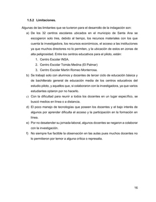 16
1.5.2 Limitaciones.
Algunas de las limitantes que se tuvieron para el desarrollo de la indagación son:
a) De los 32 centros escolares ubicados en el municipio de Santa Ana se
escogieron solo tres, debido al tiempo, los recursos materiales con los que
cuenta la investigadora, los recursos económicos, el acceso a las instituciones
ya que muchos directores no lo permiten, y la ubicación de estos en zonas de
alta peligrosidad. Entre los centros educativos para el piloto, están:
1. Centro Escolar INSA.
2. Centro Escolar Tomás Medina (El Palmar)
3. Centro Escolar Martin Romeo Monterrosa.
b) Se trabajó solo con alumnos y docentes de tercer ciclo de educación básica y
de bachillerato general de educación media de los centros educativos del
estudio piloto, y aquellos que, si colaboraron con la investigadora, ya que varios
estudiantes optaron por no hacerlo.
c) Con la dificultad para reunir a todos los docentes en un lugar específico, se
buscó medios en línea o a distancia.
d) El poco manejo de tecnologías que poseen los docentes y el bajo interés de
algunos por aprender dificulta el acceso y la participación en la formación en
línea.
e) Por no desatender su jornada laboral, algunos docentes se negaron a colaborar
con la investigación.
f) No siempre fue factible la observación en las aulas pues muchos docentes no
lo permitieron por temor a alguna crítica o represalia.
 