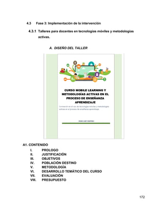 172
4.3 Fase 3: Implementación de la intervención
4.3.1 Talleres para docentes en tecnologías móviles y metodologías
activas.
A. DISEÑO DEL TALLER
A1. CONTENIDO
I. PROLOGO
II. JUSTIFICACIÓN
III. OBJETIVOS
IV. POBLACIÓN DESTINO
V. METODOLOGÍA
VI. DESARROLLO TEMÁTICO DEL CURSO
VII. EVALUACIÓN
VIII. PRESUPUESTO
 