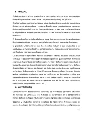 173
I. PROLOGO
En la línea de educadores que tendrán el compromiso de formar a sus estudiantes es
de igual importancia el desarrollo de competencias digitales y disciplinares.
En el aprendizaje mucho se ha hablado sobre el extraordinario aporte del conocimiento
de esta ciencia a la tecnología y viceversa. Por ello, es de importancia crear programas
de instrucción para la formación de especialistas en el área, que puedan contribuir a
la adquisición de aprendizajes que permitan innovar la enseñanza de la matemática
en el aula.
El desarrollo del curso incluirá la tutoría sobre diversos conocimientos y aplicaciones
de diversas temáticas, haciendo uso de la tecnología móvil en sus planificaciones.
El propósito fundamental es que los docentes motiven a sus estudiantes a ser
creativos y a la implementación de las tecnologías móviles para generar conocimientos
significativos, y de las metodologías activas.
Las dinámicas de aprendizaje incluirán sesiones de tutoría a través de un aula virtual,
en la que se colgaran videos sobre temáticas específicas que desarrollen de manera
progresiva el aprendizaje de las tecnologías móviles y de las metodologías activas, al
finalizar las sesiones el docente podrá interactuar con el o los tutores a través de foros
de aprendizaje en los que se discutan las dudas que puedan tener, de igual manera
se hará uso de la mensajería virtual. Finalmente, los especialistas docentes deberán
realizar actividades evaluativas para su certificación en las cuales incluirán una
secuencia didáctica de sus clases haciendo uso de lo aprendido, estas se compartirán
en el aula para el apoyo de otros docentes, con el fin de crear herramientas
colaborativas de aprendizaje (Mora, 2017).
II. JUSTIFICACIÓN
Con los resultados de este taller se beneficia a los docentes de los centros educativos
del municipio de Santa Ana, y se fortalece así su formación en el conocimiento y
manejo de las tecnologías móviles para mejorar el proceso de enseñanza aprendizaje.
Docentes y estudiantes, tienen la posibilidad de incorporar en forma adecuada las
nuevas tecnologías de información como los dispositivos móviles, en el proceso de
 
