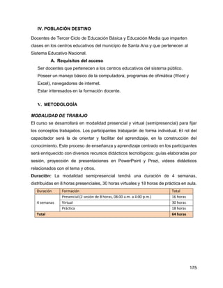 175
IV. POBLACIÓN DESTINO
Docentes de Tercer Ciclo de Educación Básica y Educación Media que imparten
clases en los centros educativos del municipio de Santa Ana y que pertenecen al
Sistema Educativo Nacional.
A. Requisitos del acceso
Ser docentes que pertenecen a los centros educativos del sistema público.
Poseer un manejo básico de la computadora, programas de ofimática (Word y
Excel), navegadores de internet.
Estar interesados en la formación docente.
V. METODOLOGÍA
MODALIDAD DE TRABAJO
El curso se desarrollará en modalidad presencial y virtual (semipresencial) para fijar
los conceptos trabajados. Los participantes trabajarán de forma individual. El rol del
capacitador será la de orientar y facilitar del aprendizaje, en la construcción del
conocimiento. Este proceso de enseñanza y aprendizaje centrado en los participantes
será enriquecido con diversos recursos didácticos tecnológicos: guías elaboradas por
sesión, proyección de presentaciones en PowerPoint y Prezi, videos didácticos
relacionados con el tema y otros.
Duración: La modalidad semipresencial tendrá una duración de 4 semanas,
distribuidas en 8 horas presenciales, 30 horas virtuales y 18 horas de práctica en aula.
Duración Formación Total
4 semanas
Presencial (2 sesión de 8 horas, 08:00 a.m. a 4:00 p.m.) 16 horas
Virtual 30 horas
Práctica 18 horas
Total 64 horas
 