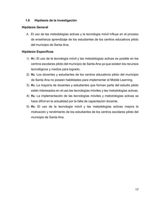 17
1.6 Hipótesis de la investigación
Hipótesis General
A. El uso de las metodologías activas y la tecnología móvil influye en el proceso
de enseñanza aprendizaje de los estudiantes de los centros educativos piloto
del municipio de Santa Ana.
Hipótesis Específicas
1) H1: El uso de la tecnología móvil y las metodologías activas es posible en los
centros escolares piloto del municipio de Santa Ana ya que existen los recursos
tecnológicos y medios para lograrlo.
2) H2: Los docentes y estudiantes de los centros educativos piloto del municipio
de Santa Ana no poseen habilidades para implementar el Mobile Learning.
3) H3: La mayoría de docentes y estudiantes que forman parte del estudio piloto
están interesados en el uso las tecnologías móviles y las metodologías activas.
4) H4: La implementación de las tecnologías móviles y metodologías activas se
hace difícil en la actualidad por la falta de capacitación docente.
5) H5: El uso de la tecnología móvil y las metodologías activas mejora la
motivación y rendimiento de los estudiantes de los centros escolares piloto del
municipio de Santa Ana.
 