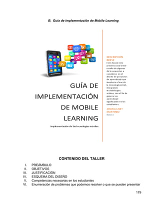 179
B. Guía de implementación de Mobile Learning
CONTENIDO DEL TALLER
I. PREÁMBULO
II. OBJETIVOS
III. JUSTIFICACIÓN
IV. ESQUEMA DEL DISEÑO
V. Competencias necesarias en los estudiantes
VI. Enumeración de problemas que podemos resolver o que se pueden presentar
 