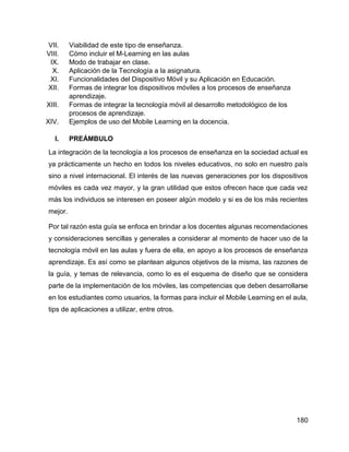 180
VII. Viabilidad de este tipo de enseñanza.
VIII. Cómo incluir el M-Learning en las aulas
IX. Modo de trabajar en clase.
X. Aplicación de la Tecnología a la asignatura.
XI. Funcionalidades del Dispositivo Móvil y su Aplicación en Educación.
XII. Formas de integrar los dispositivos móviles a los procesos de enseñanza
aprendizaje.
XIII. Formas de integrar la tecnología móvil al desarrollo metodológico de los
procesos de aprendizaje.
XIV. Ejemplos de uso del Mobile Learning en la docencia.
I. PREÁMBULO
La integración de la tecnología a los procesos de enseñanza en la sociedad actual es
ya prácticamente un hecho en todos los niveles educativos, no solo en nuestro país
sino a nivel internacional. El interés de las nuevas generaciones por los dispositivos
móviles es cada vez mayor, y la gran utilidad que estos ofrecen hace que cada vez
más los individuos se interesen en poseer algún modelo y si es de los más recientes
mejor.
Por tal razón esta guía se enfoca en brindar a los docentes algunas recomendaciones
y consideraciones sencillas y generales a considerar al momento de hacer uso de la
tecnología móvil en las aulas y fuera de ella, en apoyo a los procesos de enseñanza
aprendizaje. Es así como se plantean algunos objetivos de la misma, las razones de
la guía, y temas de relevancia, como lo es el esquema de diseño que se considera
parte de la implementación de los móviles, las competencias que deben desarrollarse
en los estudiantes como usuarios, la formas para incluir el Mobile Learning en el aula,
tips de aplicaciones a utilizar, entre otros.
 