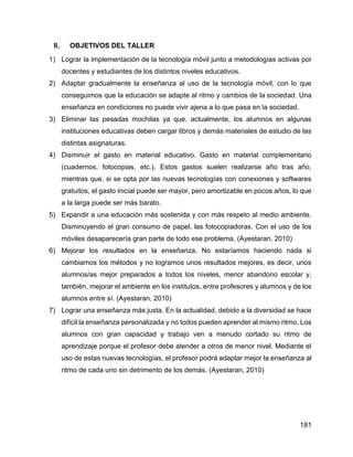 181
II. OBJETIVOS DEL TALLER
1) Lograr la implementación de la tecnología móvil junto a metodologías activas por
docentes y estudiantes de los distintos niveles educativos.
2) Adaptar gradualmente la enseñanza al uso de la tecnología móvil, con lo que
conseguimos que la educación se adapte al ritmo y cambios de la sociedad. Una
enseñanza en condiciones no puede vivir ajena a lo que pasa en la sociedad.
3) Eliminar las pesadas mochilas ya que, actualmente, los alumnos en algunas
instituciones educativas deben cargar libros y demás materiales de estudio de las
distintas asignaturas.
4) Disminuir el gasto en material educativo. Gasto en material complementario
(cuadernos, fotocopias, etc.). Estos gastos suelen realizarse año tras año,
mientras que, si se opta por las nuevas tecnologías con conexiones y softwares
gratuitos, el gasto inicial puede ser mayor, pero amortizable en pocos años, lo que
a la larga puede ser más barato.
5) Expandir a una educación más sostenida y con más respeto al medio ambiente.
Disminuyendo el gran consumo de papel, las fotocopiadoras. Con el uso de los
móviles desaparecería gran parte de todo ese problema. (Ayestaran, 2010)
6) Mejorar los resultados en la enseñanza. No estaríamos haciendo nada si
cambiamos los métodos y no logramos unos resultados mejores, es decir, unos
alumnos/as mejor preparados a todos los niveles, menor abandono escolar y,
también, mejorar el ambiente en los institutos, entre profesores y alumnos y de los
alumnos entre sí. (Ayestaran, 2010)
7) Lograr una enseñanza más justa. En la actualidad, debido a la diversidad se hace
difícil la enseñanza personalizada y no todos pueden aprender al mismo ritmo. Los
alumnos con gran capacidad y trabajo ven a menudo cortado su ritmo de
aprendizaje porque el profesor debe atender a otros de menor nivel. Mediante el
uso de estas nuevas tecnologías, el profesor podrá adaptar mejor la enseñanza al
ritmo de cada uno sin detrimento de los demás. (Ayestaran, 2010)
 
